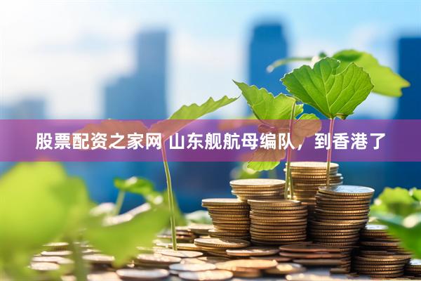 股票配资之家网 山东舰航母编队，到香港了