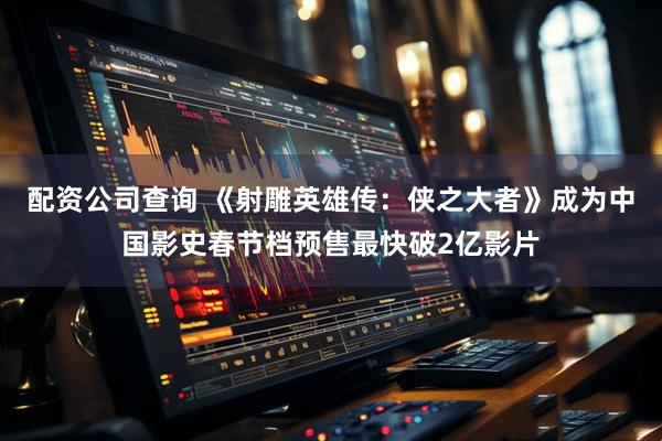 配资公司查询 《射雕英雄传：侠之大者》成为中国影史春节档预售最快破2亿影片