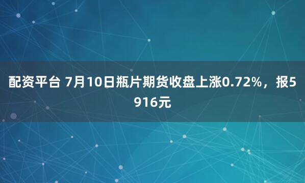 配资平台 7月10日瓶片期货收盘上涨0.72%，报5916元