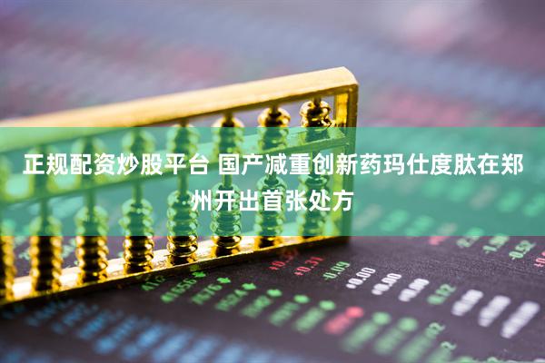 正规配资炒股平台 国产减重创新药玛仕度肽在郑州开出首张处方