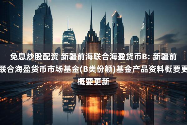 免息炒股配资 新疆前海联合海盈货币B: 新疆前海联合海盈货币市场基金(B类份额)基金产品资料概要更新