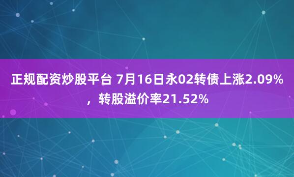 正规配资炒股平台 7月16日永02转债上涨2.09%，转股溢价率21.52%