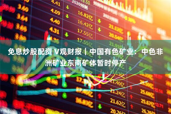免息炒股配资 V观财报｜中国有色矿业：中色非洲矿业东南矿体暂时停产