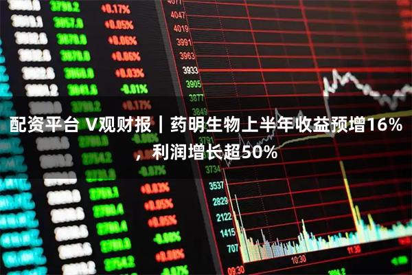 配资平台 V观财报｜药明生物上半年收益预增16%，利润增长超50%
