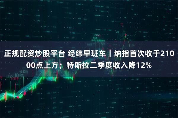正规配资炒股平台 经纬早班车｜纳指首次收于21000点上方；特斯拉二季度收入降12%