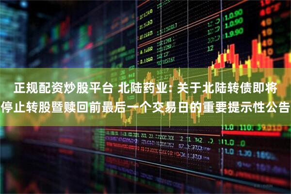 正规配资炒股平台 北陆药业: 关于北陆转债即将停止转股暨赎回前最后一个交易日的重要提示性公告