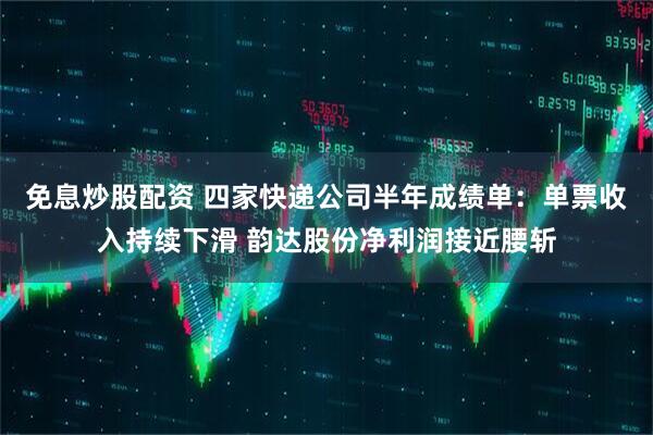 免息炒股配资 四家快递公司半年成绩单：单票收入持续下滑 韵达股份净利润接近腰斩