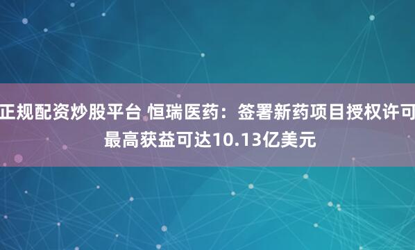 正规配资炒股平台 恒瑞医药：签署新药项目授权许可 最高获益可达10.13亿美元